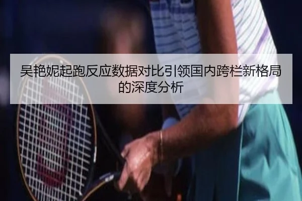 吴艳妮起跑反应数据对比引领国内跨栏新格局的深度分析