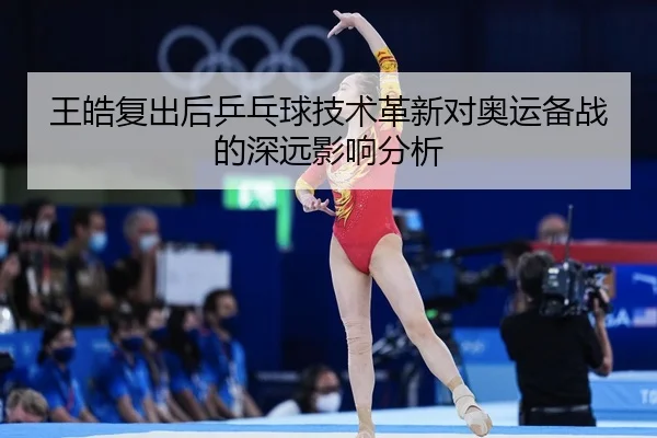 王皓复出后乒乓球技术革新对奥运备战的深远影响分析